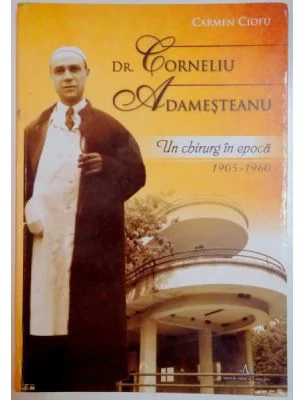DR. CORNELIU ADAMESTEANU. Un chirurg in epoca 1905-1960 - Carmen Ciofu