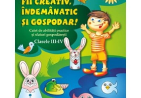 Fii creativ, indemanatic si gospodar. Caiet de abilitati practice si practici gospodaresti, Clasele 3-4