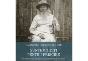 Suntem ziditi pentru fericire. Invataturile unui duhovnic si marturisitor al credintei - Petru Serioghin