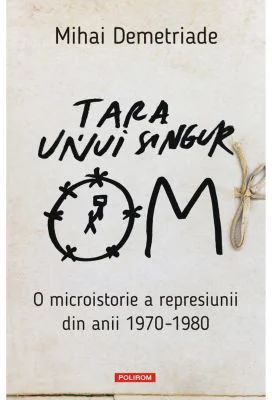 Tara unui singur om. O microistorie a represiunii din anii 1970-1980 - Mihai Demetriade