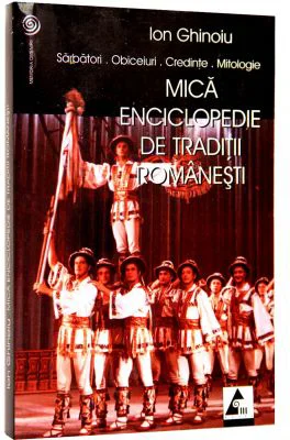 Mica enciclopedie de traditii romanesti. Sarbatori. Obiceiuri. Credinte. Mitologie