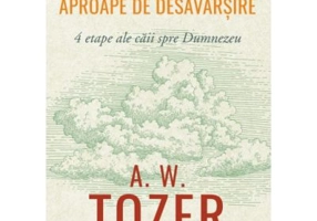 Catre o credinta mai aproape de desavarsire. 4 etape ale caii spre Dumnezeu - A. W. Tozer