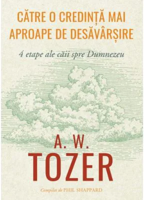 Catre o credinta mai aproape de desavarsire. 4 etape ale caii spre Dumnezeu - A. W. Tozer
