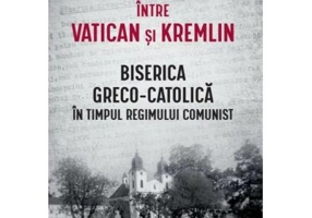 Intre Vatican si Kremlin. Biserica Greco-Catolica in timpul regimului comunist