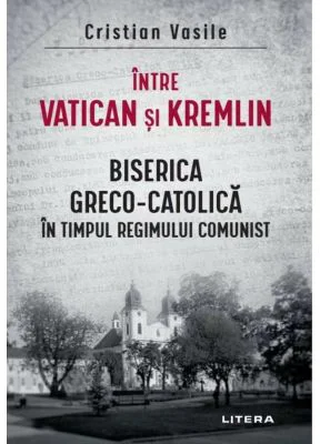 Intre Vatican si Kremlin. Biserica Greco-Catolica in timpul regimului comunist