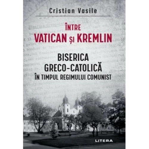 Intre Vatican si Kremlin. Biserica Greco-Catolica in timpul regimului comunist