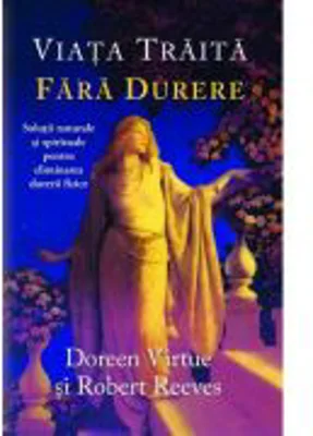 Viata traita fara durere. Solutii naturale si spirituale pentru eliminarea durerii fizice - Doreen Virtue