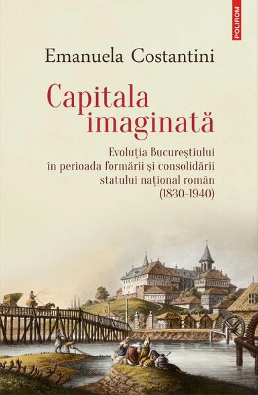 Capitala imaginată. Evoluţia Bucureştiului în perioada formării şi consolidării statului naţional român (1830-1940) - Paperback brosat - Emanuela Costantini - Polirom