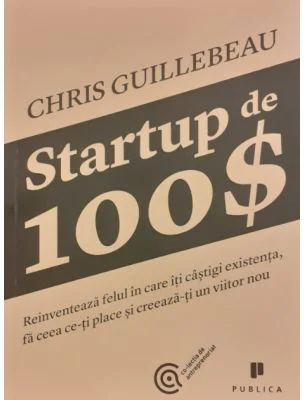 Startup de 100$. Reinventeaza felul in care iti castigi existenta, fa ceea ce-ti place si creeaza-ti un viitor nou - Chris Guillebeau