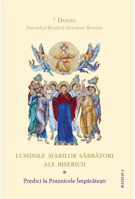 Luminile Marilor Sarbatori ale Bisericii. Predici la Praznicele Imparatesti - Daniel, Patriarhul Bisericii Ortodoxe Romane