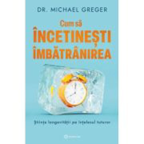 Cum sa incetinesti imbatranirea. Stiinta longevitatii pe intelesul tuturor - Dr. Michael Greger