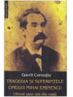 Tragedia si suferintele omului Mihai Eminescu. Ultimii sase ani din viata - Gavril Cornutiu