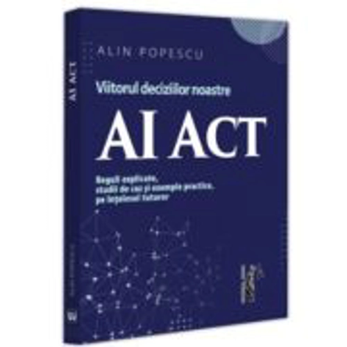AI Act. Viitorul deciziilor noastre. Reguli explicate, studii de caz si exemple practice, pe intelesul tuturor - Alin Popescu