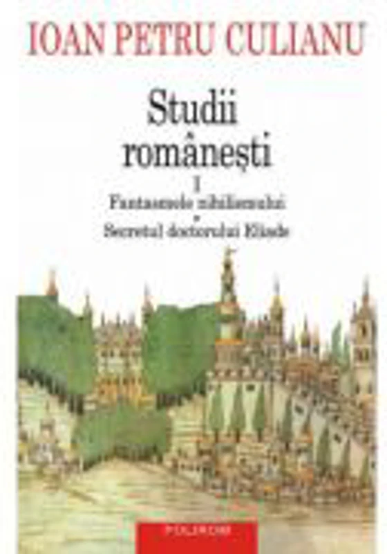 Studii romanesti I. Fantasmele nihilismului • Secretul doctorului Eliade - Ioan Petru Culianu