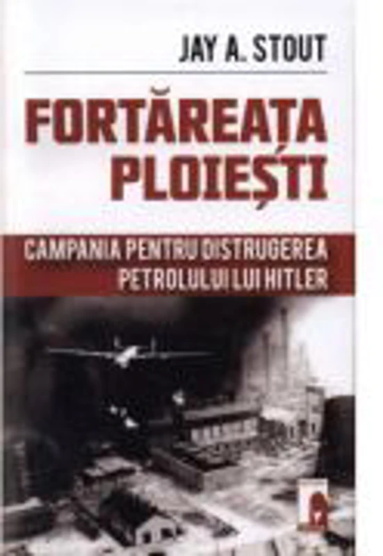 Fortareata Ploiesti. Campania pentru distrugerea petrolului lui Hitler - Jay A. Stout