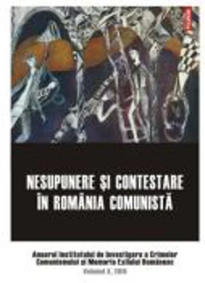 Nesupunere si contestare in Romania comunista. Anuarul Institutului de Investigare a Crimelor Comunismului si Memoria Exilului Romanesc. Volumul 10, 2