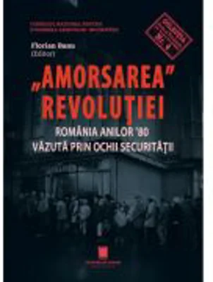 Amorsarea revolutiei. Romania anilor ’80 vazuta prin ochii Securitatii. Editia a 2-a revazuta - Florian Banu