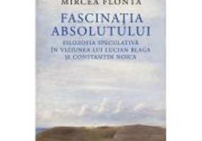Fascinatia absolutului. Filozofia speculativa in viziunea lui Lucian Blaga si Constantin Noica - Mircea Flonta