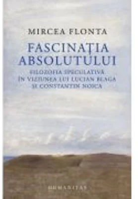Fascinatia absolutului. Filozofia speculativa in viziunea lui Lucian Blaga si Constantin Noica - Mircea Flonta