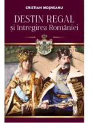 Destin regal si intregirea Romaniei - Cristian Mosneanu