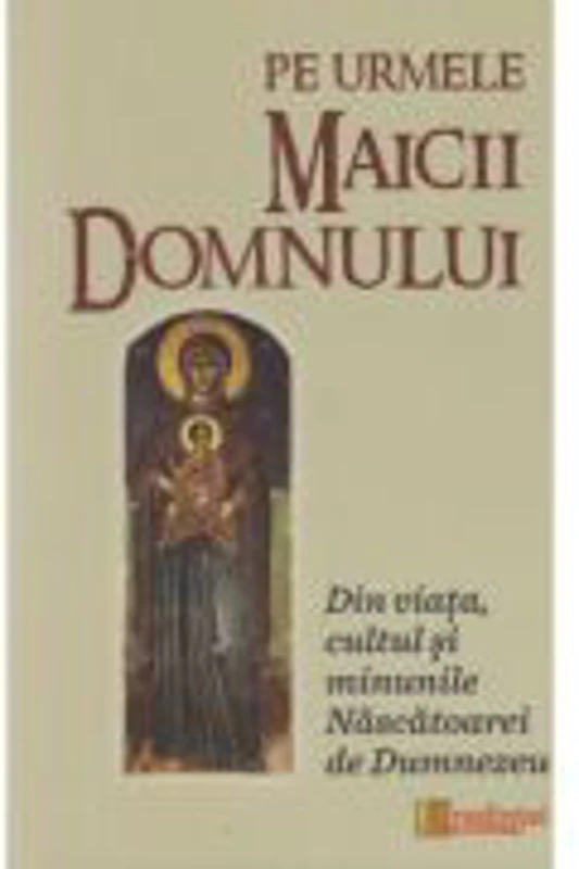 Pe urmele Maicii Domnului. Din viata, cultul si minunile Nascatoarei de Dumnezeu