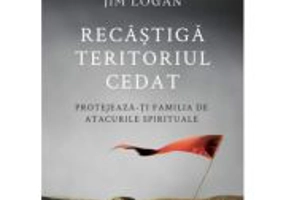 Recastiga teritoriul cedat. Protejeaza-ti familia de atacurile spirituale - Jim Logan