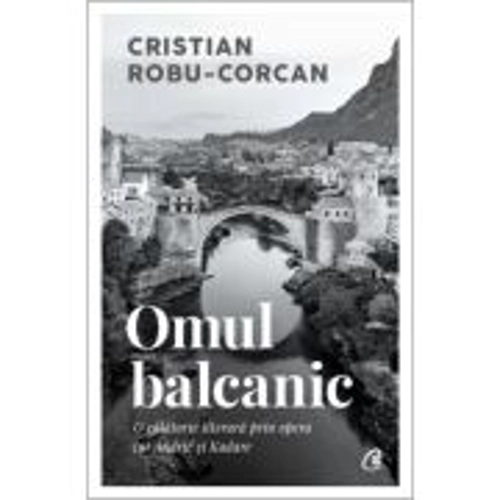 Omul balcanic. O calatorie literara prin opera lui Andric si Kadare - Cristian Robu-Corcan