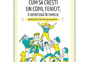Cum sa cresti un copil fericit, o aventura in familie: Ghid practic de educatie pozitiva