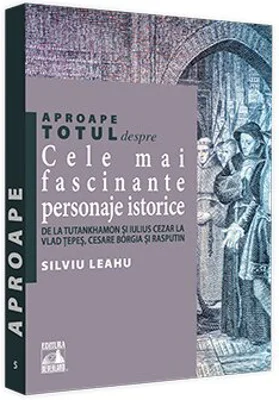 Aproape totul despre... Cele mai fascinante personaje istorice. De la Tutankhamon si Iulius Cezar la Vlad Tepes, Cesare Borgia si Rasputin