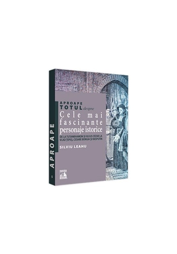 Aproape totul despre... Cele mai fascinante personaje istorice. De la Tutankhamon si Iulius Cezar la Vlad Tepes, Cesare Borgia si Rasputin