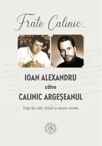 Frate Calinic... Ioan Alexandru către Calinic Argeșeanul. Viața din cărți, scrisori și dosare secrete
