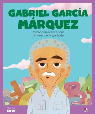 Gabriel García Marquez. Romancierul care a scris „Un veac de singurătate”. Seria micii mei eroi (Vol. 58)