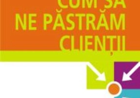 Cum să ne păstrăm clienţii. Un ghid al profitului într-o eră a puterii clientului