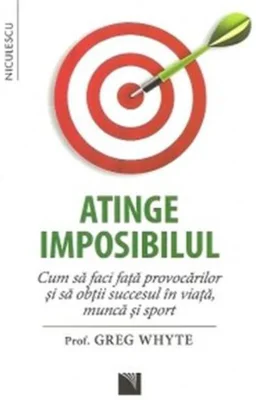 Atinge imposibilul! Cum să faci faţă provocărilor şi să obţii succesul în viaţă, muncă şi sport