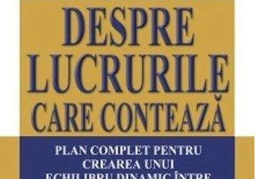 Despre lucrurile care contează. Plan complet pentru crearea unui echilibru dinamic între muncă, familie, timp şi bani