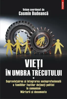 Vieţi în umbra trecutului. Supraviețuirea și integrarea socioprofesională a familiilor foștilor deținuți politici în comunism. Mărturii şi documente. (vol. I)